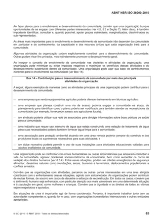 ABNT NBR ISO 26000:2010
© ISO 2010 - © ABNT 2010 - Todos os direitos reservados 65
Ao fazer planos para o envolvimento e desenvolvimento da comunidade, convém que uma organização busque
oportunidades de se engajar com diferentes partes interessadas (ver 4.5, 5.3 e Seção 7). Além disso, é também
importante identificar, consultar e, quando possível, apoiar grupos vulneráveis, marginalizados, discriminados ou
sub-representados.
As áreas mais importantes para o envolvimento e desenvolvimento da comunidade irão depender da comunidade
em particular e do conhecimento, da capacidade e dos recursos únicos que cada organização trará para a
comunidade.
Algumas atividades da organização podem explicitamente contribuir para o desenvolvimento da comunidade.
Outras podem visar fins privados, mas indiretamente promover o desenvolvimento geral.
Ao integrar o conceito de envolvimento da comunidade nas decisões e atividades da organização, uma
organização pode minimizar ou evitar impactos negativos e maximizar os benefícios dessas atividades e do
desenvolvimento sustentável dentro da comunidade. Uma organização pode usar sua base de conhecimentos
inerentes para o envolvimento da comunidade (ver Box 14).
Box 14 – Contribuição para o desenvolvimento da comunidade por meio das principais
atividades da organização
A seguir, alguns exemplos de maneiras como as atividades principais de uma organização podem contribuir para o
desenvolvimento da comunidade:
 uma empresa que venda equipamentos agrícolas poderia oferecer treinamento em técnicas agrícolas;
 uma empresa que planeja construir uma via de acesso poderia engajar a comunidade na etapa, de
planejamento para identificar como o plano poderia ser modificado para também atender as necessidades da
comunidade (por exemplo, fornecendo acesso aos agricultores locais);
 um sindicato poderia utilizar sua rede de associados para divulgar informações sobre boas práticas de saúde
para a comunidade;
 uma indústria que requer uso intensivo de água que esteja construindo uma estação de tratamento de água
para suas necessidades poderia também fornecer água limpa para a comunidade;
 uma associação para proteção ambiental atuando em uma área remota poderia comprar do comércio e dos
produtores locais os suprimentos necessários para suas atividades; e
 um clube recreativo poderia permitir o uso de suas instalações para atividades educacionais voltadas para
adultos analfabetos da comunidade.
Uma organização pode se confrontar com crises humanitárias ou outras circunstâncias que ameacem conturbar a
vida da comunidade, agravar problemas socioeconômicos da comunidade, bem como aumentar os riscos de
violação dos direitos humanos (ver 6.3.4). Entre essas situações, podem ser citadas emergências de segurança
alimentar, desastres naturais como inundações, secas, tsunamis e terremotos, deslocamentos populacionais e
conflitos armados.
Convém que as organizações com atividades, parceiros ou outras partes interessadas em uma área atingida
contribuam com o enfrentamento dessas situações, agindo com solidariedade. As organizações podem contribuir
de muitas formas, de socorro em casos de desastre a esforços de reconstrução. Em todos os casos, convém que
o sofrimento humano seja enfrentado, com particular atenção aos mais vulneráveis em uma determinada situação
e à população em geral, como mulheres e crianças. Convém que a dignidade e os direitos de todas as vítimas
sejam respeitados e apoiados.
Em situações de crise é importante agir de forma coordenada. Portanto, é importante trabalhar junto com as
autoridades competentes e, quando for o caso, com organizações humanitárias internacionais e outras entidades
apropriadas.
 