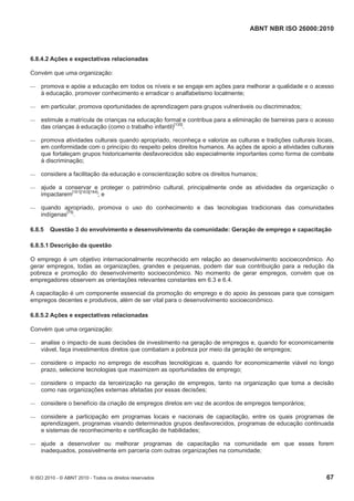 ABNT NBR ISO 26000:2010
© ISO 2010 - © ABNT 2010 - Todos os direitos reservados 67
6.8.4.2 Ações e expectativas relacionadas
Convém que uma organização:
 promova e apóie a educação em todos os níveis e se engaje em ações para melhorar a qualidade e o acesso
à educação, promover conhecimento e erradicar o analfabetismo localmente;
 em particular, promova oportunidades de aprendizagem para grupos vulneráveis ou discriminados;
 estimule a matrícula de crianças na educação formal e contribua para a eliminação de barreiras para o acesso
das crianças à educação (como o trabalho infantil)[135]
.
 promova atividades culturais quando apropriado, reconheça e valorize as culturas e tradições culturais locais,
em conformidade com o princípio do respeito pelos direitos humanos. As ações de apoio a atividades culturais
que fortaleçam grupos historicamente desfavorecidos são especialmente importantes como forma de combate
à discriminação;
 considere a facilitação da educação e conscientização sobre os direitos humanos;
 ajude a conservar e proteger o patrimônio cultural, principalmente onde as atividades da organização o
impactarem[161][163][164]
; e
 quando apropriado, promova o uso do conhecimento e das tecnologias tradicionais das comunidades
indígenas[75]
.
6.8.5 Questão 3 do envolvimento e desenvolvimento da comunidade: Geração de emprego e capacitação
6.8.5.1 Descrição da questão
O emprego é um objetivo internacionalmente reconhecido em relação ao desenvolvimento socioeconômico. Ao
gerar empregos, todas as organizações, grandes e pequenas, podem dar sua contribuição para a redução da
pobreza e promoção do desenvolvimento socioeconômico. No momento de gerar empregos, convém que os
empregadores observem as orientações relevantes constantes em 6.3 e 6.4.
A capacitação é um componente essencial da promoção do emprego e do apoio às pessoas para que consigam
empregos decentes e produtivos, além de ser vital para o desenvolvimento socioeconômico.
6.8.5.2 Ações e expectativas relacionadas
Convém que uma organização:
 analise o impacto de suas decisões de investimento na geração de empregos e, quando for economicamente
viável, faça investimentos diretos que combatam a pobreza por meio da geração de empregos;
 considere o impacto no emprego de escolhas tecnológicas e, quando for economicamente viável no longo
prazo, selecione tecnologias que maximizem as oportunidades de emprego;
 considere o impacto da terceirização na geração de empregos, tanto na organização que toma a decisão
como nas organizações externas afetadas por essas decisões;
 considere o benefício da criação de empregos diretos em vez de acordos de empregos temporários;
 considere a participação em programas locais e nacionais de capacitação, entre os quais programas de
aprendizagem, programas visando determinados grupos desfavorecidos, programas de educação continuada
e sistemas de reconhecimento e certificação de habilidades;
 ajude a desenvolver ou melhorar programas de capacitação na comunidade em que esses forem
inadequados, possivelmente em parceria com outras organizações na comunidade;
 