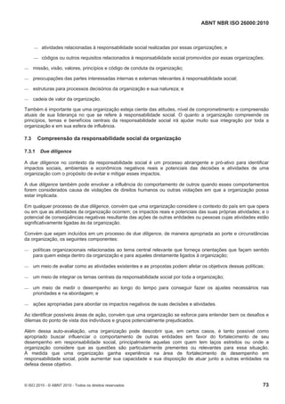ABNT NBR ISO 26000:2010
© ISO 2010 - © ABNT 2010 - Todos os direitos reservados 73
 atividades relacionadas à responsabilidade social realizadas por essas organizações; e
 códigos ou outros requisitos relacionados à responsabilidade social promovidos por essas organizações;
 missão, visão, valores, princípios e código de conduta da organização;
 preocupações das partes interessadas internas e externas relevantes à responsabilidade social;
 estruturas para processos decisórios da organização e sua natureza; e
 cadeia de valor da organização.
Também é importante que uma organização esteja ciente das atitudes, nível de comprometimento e compreensão
atuais de sua liderança no que se refere à responsabilidade social. O quanto a organização compreende os
princípios, temas e benefícios centrais da responsabilidade social irá ajudar muito sua integração por toda a
organização e em sua esfera de influência.
7.3 Compreensão da responsabilidade social da organização
7.3.1 Due diligence
A due diligence no contexto da responsabilidade social é um processo abrangente e pró-ativo para identificar
impactos sociais, ambientais e econômicos negativos reais e potenciais das decisões e atividades de uma
organização com o propósito de evitar e mitigar esses impactos.
A due diligence também pode envolver a influência do comportamento de outros quando esses comportamentos
forem considerados causa de violações de direitos humanos ou outras violações em que a organização possa
estar implicada.
Em qualquer processo de due diligence, convém que uma organização considere o contexto do país em que opera
ou em que as atividades da organização ocorrem; os impactos reais e potenciais das suas próprias atividades; e o
potencial de conseqüências negativas resultante das ações de outras entidades ou pessoas cujas atividades estão
significativamente ligadas às da organização.
Convém que sejam incluídos em um processo de due diligence, de maneira apropriada ao porte e circunstâncias
da organização, os seguintes componentes:
 políticas organizacionais relacionadas ao tema central relevante que forneça orientações que façam sentido
para quem esteja dentro da organização e para aqueles diretamente ligados à organização;
 um meio de avaliar como as atividades existentes e as propostas podem afetar os objetivos dessas políticas;
 um meio de integrar os temas centrais da responsabilidade social por toda a organização;
 um meio de medir o desempenho ao longo do tempo para conseguir fazer os ajustes necessários nas
prioridades e na abordagem; e
 ações apropriadas para abordar os impactos negativos de suas decisões e atividades.
Ao identificar possíveis áreas de ação, convém que uma organização se esforce para entender bem os desafios e
dilemas do ponto de vista dos indivíduos e grupos potencialmente prejudicados.
Além dessa auto-avaliação, uma organização pode descobrir que, em certos casos, é tanto possível como
apropriado buscar influenciar o comportamento de outras entidades em favor do fortalecimento de seu
desempenho em responsabilidade social, principalmente aquelas com quem tem laços estreitos ou onde a
organização considere que as questões são particularmente prementes ou relevantes para essa situação.
À medida que uma organização ganha experiência na área de fortalecimento de desempenho em
responsabilidade social, pode aumentar sua capacidade e sua disposição de atuar junto a outras entidades na
defesa desse objetivo.
 