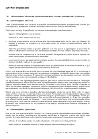 ABNT NBR ISO 26000:2010
74 © ISO 2010 - © ABNT 2010 - Todos os direitos reservados
7.3.2 Determinação da relevância e significância dos temas centrais e questões para a organização
7.3.2.1 Determinação da relevância
Todos os temas centrais, mas não todas as questões, têm relevância para todas as organizações. Convém que
uma organização analise todos os temas centrais para identificar quais questões são relevantes.
Para iniciar o processo de identificação, convém que uma organização, quando apropriado:
 faça uma lista completa de suas atividades;
 identifique as partes interessadas (ver 5.3);
 identifique as atividades da própria organização e das organizações dentro de sua esfera de influência. As
decisões e atividades de fornecedores e terceirizados podem ter impacto na responsabilidade social da
organização;
 determine quais temas centrais e questões poderiam vir à tona quando a organização e outros dentro da
esfera de influência e/ou cadeia de valor realizam essas atividades, levando em conta a legislação aplicável;
 examine todas as formas em que as decisões e atividades da organização possam provocar impactos nas
partes interessadas e no desenvolvimento sustentável;
 examine as formas em que as partes interessadas e questões de responsabilidade social possam impactar as
decisões, atividades e planos da organização; e
 identifique todas as questões de responsabilidade social que se relacionam às atividades cotidianas e as que
surgem apenas ocasionalmente sob circunstâncias muito específicas.
Embora uma organização possa acreditar que compreende sua responsabilidade social (ver 5.2.3), convém que a
organização considere envolver as partes interessadas no processo de identificação para ampliar a perspectiva
sobre os temas centrais e questões. É importante reconhecer, entretanto, que as questões podem ser relevantes
mesmo quando as partes interessadas não conseguirem identificá-las.
Em alguns casos, uma organização poderia supor que, pelo fato de operar em uma área em que a legislação
cobre temas centrais de responsabilidade social, o cumprimento da lei será suficiente para assegurar que todos os
aspectos relevantes destes temas estarão cobertos. Um estudo cuidadoso dos temas centrais e questões na
Seção 6 pode revelar, entretanto, que algumas questões relevantes não estão regulamentadas ou estão cobertas
por regulamentos que não são fiscalizados adequadamente, não são explícitos ou suficientemente detalhados.
Mesmo para temas centrais ou questões cobertas pela legislação, atender ao espírito da lei pode, em alguns
casos, envolver ações que vão além do simples cumprimento. Por exemplo, embora algumas leis e regulamentos
ambientais limitem emissões atmosféricas ou poluentes na água a quantidades ou níveis específicos, convém que
uma organização use as melhores práticas para reduzir ainda mais esses poluentes ou mudar seus processos
para eliminar completamente tais emissões. Outros exemplos são uma escola que voluntariamente decida
reutilizar água de chuva para fins sanitários ou um hospital que decida não apenas cumprir a lei relativa a práticas
de trabalho, mas também lançar um programa especial de apoio ao equilíbrio entre trabalho e vida pessoal de
seus empregados.
7.3.2.2 Determinação da significância
Uma vez que uma organização tenha identificado as inúmeras questões relevantes às suas decisões e atividades,
convém que ela analise cuidadosamente as questões identificadas e desenvolva critérios para decidir quais
questões têm maior significância e são mais importantes para a organização. Esses critérios podem incluir:
 extensão do impacto da questão nas partes interessadas e no desenvolvimento sustentável;
 efeitos potenciais de se tomar medidas ou deixar de tomar medidas em relação à questão;
 