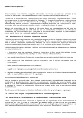 ABNT NBR ISO 26000:2010
76 © ISO 2010 - © ABNT 2010 - Todos os direitos reservados
Uma organização pode influenciar suas partes interessadas por meio de suas decisões e atividades e das
informações que fornece a suas partes interessadas sobre o fundamento dessas decisões e atividades.
Convém que, ao exercer influência, uma organização seja sempre orientada por comportamento ético e outros
princípios e práticas de responsabilidade social (ver Seções 4 e 5). Ao exercer sua influência, convém que uma
organização antes considere o estabelecimento de um diálogo, visando aumentar a conscientização sobre
responsabilidade social e incentivar o comportamento socialmente responsável. Se o diálogo não for eficaz,
convém que ações alternativas sejam adotadas, inclusive a mudança da natureza da relação.
Quando uma organização tiver um controle de fato sobre outros, sua responsabilidade de agir pode ser
semelhante à responsabilidade que existe onde ela tem um controle formal. Controle de fato refere-se às
situações em que uma organização tem a capacidade de ditar as decisões e atividades de uma outra parte,
mesmo quando ela não tiver a autoridade legal ou formal para tanto.
7.3.4 Estabelecimento de prioridades para abordar questões
Convém que uma organização determine e se comprometa com suas prioridades para integrar a responsabilidade
social por toda a organização e em suas práticas cotidianas. Convém que as prioridades sejam estabelecidas
entre as questões consideradas significativas e relevantes (ver 7.3.2). Convém que a organização envolva as
partes interessadas na identificação de prioridades (ver 5.3). As prioridades tendem a variar com o tempo.
Convém que as organizações considerem o seguinte para determinar se uma ação para abordar uma questão é
uma alta prioridade ou não:
 o desempenho atual da organização relativo ao cumprimento de leis, normas internacionais, normas
internacionais de comportamento, tecnologia de ponta e melhores práticas existentes;
 se a questão pode afetar significativamente a capacidade da organização de atingir objetivos importantes;
 efeito potencial de uma determinada ação em comparação com os recursos necessários para sua
implementação;
 tempo necessário para atingir os resultados desejados;
 se pode haver implicações de custo significativas se não tratadas rapidamente; e
 facilidade e rapidez da implementação, que podem trazer um aumento da conscientização e motivação para
ações de responsabilidade social dentro da organização.
A ordem das prioridades irá variar entre organizações.
Além de estabelecer prioridades para a ação imediata, uma organização pode estabelecer prioridades para a
consideração de questões que sejam relevantes para as decisões e atividades que uma organização espera
realizar no futuro, como construção de prédios, contratação de pessoal, contratação de terceirizados ou atividades
de captação de recursos. As considerações prioritárias se tornarão, então, parte do planejamento dessas
atividades futuras.
Convém que as prioridades sejam analisadas e atualizadas em intervalos apropriados para a organização.
7.4 Práticas para integrar a responsabilidade social em toda a organização
7.4.1 Conscientização e desenvolvimento de competências para a responsabilidade social
Trazer a responsabilidade social para todos os aspectos de uma organização envolve comprometimento e
compreensão em todos os níveis da organização. Nos estágios iniciais dos esforços de uma organização
relacionados à responsabilidade social, convém que o foco da conscientização seja uma compreensão cada vez
maior dos aspectos da responsabilidade social, entre os quais os princípios, temas centrais e questões.
 