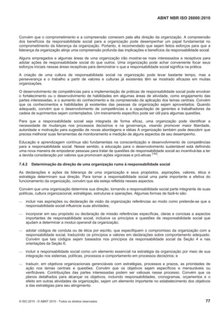 ABNT NBR ISO 26000:2010
© ISO 2010 - © ABNT 2010 - Todos os direitos reservados 77
Convém que o comprometimento e a compreensão comecem pela alta direção da organização. A compreensão
dos benefícios da responsabilidade social para a organização pode desempenhar um papel fundamental no
comprometimento da liderança da organização. Portanto, é recomendado que sejam feitos esforços para que a
liderança da organização atinja uma compreensão profunda das implicações e benefícios da responsabilidade social.
Alguns empregados e algumas áreas de uma organização irão mostrar-se mais interessados e receptivos para
adotar ações de responsabilidade social do que outros. Uma organização pode achar conveniente focar seus
esforços iniciais nessas áreas receptivas para demonstrar o que a responsabilidade social significa na prática.
A criação de uma cultura de responsabilidade social na organização pode levar bastante tempo, mas a
perseverança e o trabalho a partir de valores e culturas já existentes têm se mostrado eficazes em muitas
organizações.
O desenvolvimento de competências para a implementação de práticas de responsabilidade social pode envolver
o fortalecimento ou o desenvolvimento de habilidades em algumas áreas de atividade, como engajamento das
partes interessadas, e o aumento do conhecimento e da compreensão da aplicação dos temas centrais. Convém
que os conhecimentos e habilidades já existentes das pessoas da organização sejam aproveitados. Quando
adequado, convém que o desenvolvimento de competências e a capacitação de gerentes e trabalhadores da
cadeia de suprimentos sejam contemplados. Um treinamento específico pode ser útil para algumas questões.
Para que a responsabilidade social seja integrada de forma eficaz, uma organização pode identificar a
necessidade de mudanças nos processos decisórios e na governança, visando promover maior liberdade,
autoridade e motivação para sugestão de novas abordagens e idéias A organização também pode descobrir que
precisa melhorar suas ferramentas de monitoramento e medição de alguns aspectos de seu desempenho.
Educação e aprendizagem contínua são fundamentais na conscientização e desenvolvimento de competências
para a responsabilidade social. Nesse sentido, a educação para o desenvolvimento sustentável está definindo
uma nova maneira de empoderar pessoas para tratar de questões de responsabilidade social ao incentivá-las a ter
a devida consideração por valores que promovam ações vigorosas e pró-ativas
[162]
.
7.4.2 Determinação da direção de uma organização rumo à responsabilidade social
As declarações e ações da liderança de uma organização e seus propósitos, aspirações, valores, ética e
estratégia determinam sua direção. Para tornar a responsabilidade social uma parte importante e efetiva do
funcionamento da organização, convém que ela esteja refletida nesses aspectos.
Convém que uma organização determine sua direção, tornando a responsabilidade social parte integrante de suas
políticas, cultura organizacional, estratégias, estruturas e operações. Algumas formas de fazê-lo são:
 incluir nas aspirações ou declaração de visão da organização referências ao modo como pretende-se que a
responsabilidade social influencie suas atividades;
 incorporar em seu propósito ou declaração de missão referências específicas, claras e concisas a aspectos
importantes de responsabilidade social, inclusive os princípios e questões de responsabilidade social que
ajudam a determinar a modus operandi da organização;
 adotar códigos de conduta ou de ética por escrito, que especifiquem o compromisso da organização com a
responsabilidade social, traduzindo os princípios e valores em declarações sobre comportamento adequado.
Convém que tais códigos sejam baseados nos princípios da responsabilidade social da Seção 4 e nas
orientações da Seção 6;
 incluir a responsabilidade social como um elemento essencial na estratégia da organização por meio de sua
integração nos sistemas, políticas, processos e comportamento em processos decisórios; e
 traduzir, em objetivos organizacionais gerenciáveis com estratégias, processos e prazos, as prioridades de
ação nos temas centrais e questões. Convém que os objetivos sejam específicos e mensuráveis ou
verificáveis. Contribuições das partes interessadas podem ser valiosas nesse processo. Convém que os
planos detalhados para alcançar os objetivos, incluindo responsabilidades, cronogramas, orçamentos e o
efeito em outras atividades da organização, sejam um elemento importante no estabelecimento dos objetivos
e das estratégias para seu atingimento.
 