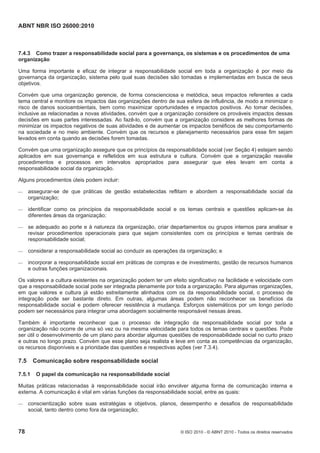 ABNT NBR ISO 26000:2010
78 © ISO 2010 - © ABNT 2010 - Todos os direitos reservados
7.4.3 Como trazer a responsabilidade social para a governança, os sistemas e os procedimentos de uma
organização
Uma forma importante e eficaz de integrar a responsabilidade social em toda a organização é por meio da
governança da organização, sistema pelo qual suas decisões são tomadas e implementadas em busca de seus
objetivos.
Convém que uma organização gerencie, de forma conscienciosa e metódica, seus impactos referentes a cada
tema central e monitore os impactos das organizações dentro de sua esfera de influência, de modo a minimizar o
risco de danos socioambientais, bem como maximizar oportunidades e impactos positivos. Ao tomar decisões,
inclusive as relacionadas a novas atividades, convém que a organização considere os prováveis impactos dessas
decisões em suas partes interessadas. Ao fazê-lo, convém que a organização considere as melhores formas de
minimizar os impactos negativos de suas atividades e de aumentar os impactos benéficos de seu comportamento
na sociedade e no meio ambiente. Convém que os recursos e planejamento necessários para esse fim sejam
levados em conta quando as decisões forem tomadas.
Convém que uma organização assegure que os princípios da responsabilidade social (ver Seção 4) estejam sendo
aplicados em sua governança e refletidos em sua estrutura e cultura. Convém que a organização reavalie
procedimentos e processos em intervalos apropriados para assegurar que eles levam em conta a
responsabilidade social da organização.
Alguns procedimentos úteis podem incluir:
 assegurar-se de que práticas de gestão estabelecidas reflitam e abordem a responsabilidade social da
organização;
 identificar como os princípios da responsabilidade social e os temas centrais e questões aplicam-se às
diferentes áreas da organização;
 se adequado ao porte e à natureza da organização, criar departamentos ou grupos internos para analisar e
revisar procedimentos operacionais para que sejam consistentes com os princípios e temas centrais de
responsabilidade social;
 considerar a responsabilidade social ao conduzir as operações da organização; e
 incorporar a responsabilidade social em práticas de compras e de investimento, gestão de recursos humanos
e outras funções organizacionais.
Os valores e a cultura existentes na organização podem ter um efeito significativo na facilidade e velocidade com
que a responsabilidade social pode ser integrada plenamente por toda a organização. Para algumas organizações,
em que valores e cultura já estão estreitamente alinhados com os da responsabilidade social, o processo de
integração pode ser bastante direto. Em outras, algumas áreas podem não reconhecer os benefícios da
responsabilidade social e podem oferecer resistência à mudança. Esforços sistemáticos por um longo período
podem ser necessários para integrar uma abordagem socialmente responsável nessas áreas.
Também é importante reconhecer que o processo de integração da responsabilidade social por toda a
organização não ocorre de uma só vez ou na mesma velocidade para todos os temas centrais e questões. Pode
ser útil o desenvolvimento de um plano para abordar algumas questões de responsabilidade social no curto prazo
e outras no longo prazo. Convém que esse plano seja realista e leve em conta as competências da organização,
os recursos disponíveis e a prioridade das questões e respectivas ações (ver 7.3.4).
7.5 Comunicação sobre responsabilidade social
7.5.1 O papel da comunicação na responsabilidade social
Muitas práticas relacionadas à responsabilidade social irão envolver alguma forma de comunicação interna e
externa. A comunicação é vital em várias funções da responsabilidade social, entre as quais:
 conscientização sobre suas estratégias e objetivos, planos, desempenho e desafios de responsabilidade
social, tanto dentro como fora da organização;
 