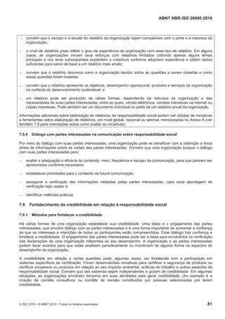 ABNT NBR ISO 26000:2010
© ISO 2010 - © ABNT 2010 - Todos os direitos reservados 81
 convém que o escopo e a escala do relatório da organização sejam compatíveis com o porte e a natureza da
organização;
 o nível de detalhes pode refletir o grau de experiência da organização com esse tipo de relatório. Em alguns
casos, as organizações iniciam seus esforços com relatórios limitados cobrindo apenas alguns temas
principais e nos anos subseqüentes expandem a cobertura conforme adquirem experiência e obtêm dados
suficientes para servir de base a um relatório mais amplo;
 convém que o relatório descreva como a organização decidiu sobre as questões a serem cobertas e como
essas questões foram tratadas;
 convém que o relatório apresente os objetivos, desempenho operacional, produtos e serviços da organização
no contexto do desenvolvimento sustentável; e
 um relatório pode ser produzido de várias formas, dependendo da natureza da organização e das
necessidades de suas partes interessadas, entre as quais, versão eletrônica, versões interativas na internet ou
cópias impressas. Pode também ser um documento individual ou parte de um relatório anual da organização.
Informações adicionais sobre elaboração de relatórios de responsabilidade social podem ser obtidas de iniciativas
e ferramentas sobre elaboração de relatórios, em nível global, nacional ou setorial, mencionadas no Anexo A (ver
também 7.8 para orientações sobre como avaliar as iniciativas).
7.5.4 Diálogo com partes interessadas na comunicação sobre responsabilidade social
Por meio do diálogo com suas partes interessadas, uma organização pode se beneficiar com a obtenção e troca
direta de informações sobre as visões das partes interessadas. Convém que uma organização busque o diálogo
com suas partes interessadas para:
 avaliar a adequação e eficácia do conteúdo, meio, freqüência e escopo da comunicação, para que possam ser
aprimorados conforme necessário;
 estabelecer prioridades para o conteúdo da futura comunicação;
 assegurar a verificação das informações relatadas pelas partes interessadas, caso essa abordagem de
verificação seja usada; e
 identificar melhores práticas.
7.6 Fortalecimento da credibilidade em relação à responsabilidade social
7.6.1 Métodos para fortalecer a credibilidade
Há várias formas de uma organização estabelecer sua credibilidade. Uma delas é o engajamento das partes
interessadas, que envolve diálogo com as partes interessadas e é uma forma importante de aumentar a confiança
de que os interesses e intenções de todos os participantes estão compreendidos. Esse diálogo traz confiança e
fortalece a credibilidade. O engajamento das partes interessadas pode ser a base para envolvê-los na verificação
das declarações de uma organização referentes ao seu desempenho. A organização e as partes interessadas
podem fazer acordos para que estas analisem periodicamente ou monitorem de alguma forma os aspectos do
desempenho da organização.
A credibilidade em relação a certas questões pode, algumas vezes, ser fortalecida com a participação em
sistemas específicos de certificação. Foram desenvolvidas iniciativas para certificar a segurança de produtos ou
certificar processos ou produtos em relação ao seu impacto ambiental, práticas de trabalho e outros aspectos da
responsabilidade social. Convém que tais sistemas sejam independentes e gozem de credibilidade. Em algumas
situações, as organizações envolvem terceiros em suas atividades para gerar credibilidade. Um exemplo é a
criação de comitês consultivos ou comitês de revisão constituídos por pessoas selecionadas por terem
credibilidade.
 