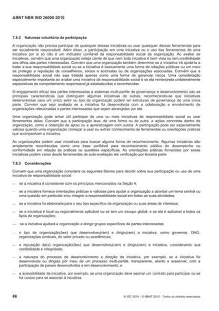 ABNT NBR ISO 26000:2010
86 © ISO 2010 - © ABNT 2010 - Todos os direitos reservados
7.8.2 Natureza voluntária da participação
A organização não precisa participar de quaisquer dessas iniciativas ou usar quaisquer dessas ferramentas para
ser socialmente responsável. Além disso, a participação em uma iniciativa ou o uso das ferramentas de uma
iniciativa por si só não é um indicador confiável da responsabilidade social da organização. Ao avaliar as
iniciativas, convém que uma organização esteja ciente de que nem toda iniciativa é bem vista ou tem credibilidade
aos olhos das partes interessadas. Convém que uma organização também determine se a iniciativa irá ajudá-la a
tratar a sua responsabilidade social ou se a iniciativa é basicamente uma forma de relações públicas ou um meio
de proteger a reputação de conselheiros, sócios e acionistas ou de organizações associadas. Convém que a
responsabilidade social não seja tratada apenas como uma forma de gerenciar riscos. Uma consideração
especialmente importante ao avaliar uma iniciativa de responsabilidade social é se ela reinterpreta unilateralmente
expectativas de comportamento responsável já estabelecidas e reconhecidas.
O engajamento eficaz das partes interessadas e sistemas multi-partite de governança e desenvolvimento são as
principais características que distinguem algumas iniciativas de outras, reconhecendo-se que iniciativas
desenvolvidas para um único setor ou tipo de organização podem ter estruturas de governança de uma única
parte. Convém que seja avaliado se a iniciativa foi desenvolvida com a colaboração e envolvimento de
organizações relacionadas e partes interessadas que sejam abrangidas por ela.
Uma organização pode achar útil participar de uma ou mais iniciativas de responsabilidade social ou usar
ferramentas delas. Convém que a participação leve, de uma forma ou de outra, a ações concretas dentro da
organização, como a obtenção de apoio ou a aprendizagem com outros. A participação pode ser especialmente
valiosa quando uma organização começar a usar ou extrair conhecimento de ferramentas ou orientações práticas
que acompanham a iniciativa.
As organizações podem usar iniciativas para buscar alguma forma de reconhecimento. Algumas iniciativas são
amplamente reconhecidas como uma base confiável para reconhecimento público do desempenho ou
conformidade em relação às práticas ou questões específicas. As orientações práticas fornecidas por essas
iniciativas podem variar desde ferramentas de auto-avaliação até verificação por terceira parte.
7.8.3 Considerações
Convém que uma organização considere os seguintes fatores para decidir sobre sua participação ou uso de uma
iniciativa de responsabilidade social:
 se a iniciativa é consistente com os princípios mencionados na Seção 4;
 se a iniciativa fornece orientações práticas e valiosas para ajudar a organização a abordar um tema central ou
uma questão em particular e/ou integrar a responsabilidade social em todas as suas atividades;
 se a iniciativa foi elaborada para o seu tipo específico de organização ou suas áreas de interesse;
 se a iniciativa é local ou regionalmente aplicável ou se tem um escopo global, e se ela é aplicável a todos os
tipos de organizações;
 se a iniciativa ajudará a organização a atingir grupos específicos de partes interessadas;
 o tipo de organização(ões) que desenvolveu(ram) e dirigiu(ram) a iniciativa, como governos, ONG,
organizações sindicais, do setor privado ou acadêmicas;
 a reputação da(s) organização(ões) que desenvolveu(ram) e dirigiu(ram) a iniciativa, considerando sua
credibilidade e integridade;
 a natureza do processo de desenvolvimento e direção da iniciativa, por exemplo, se a iniciativa foi
desenvolvida ou dirigida por meio de um processo multi-partite, transparente, aberto e acessível, com a
participação de países desenvolvidos e em desenvolvimento; e
 a acessibilidade da iniciativa, por exemplo, se uma organização deve assinar um contrato para participar ou se
há custos para se associar à iniciativa.
 