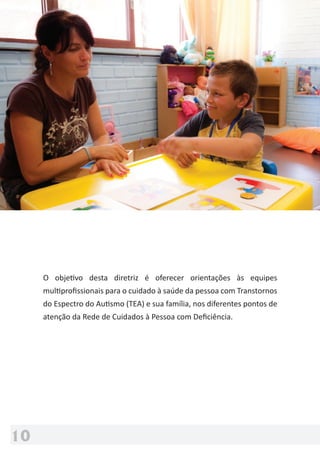 Ministério
da Saúde
10
O objetivo desta diretriz é oferecer orientações às equipes
multiproﬁssionais para o cuidado à saúde da pessoa com Transtornos
do Espectro do Autismo (TEA) e sua família, nos diferentes pontos de
atenção da Rede de Cuidados à Pessoa com Deﬁciência.
 