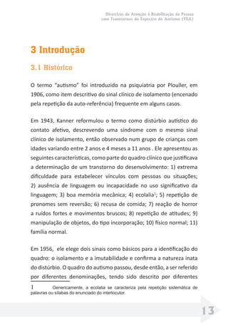 Diretrizes de Atenção à Reabilitação da Pessoa
com Transtornos do Espectro do Autismo (TEA)
13
3 Introdução
3.1 Histórico
O termo “autismo” foi introduzido na psiquiatria por Plouller, em
1906, como item descritivo do sinal clínico de isolamento (encenado
pela repetição da auto-referência) frequente em alguns casos.
Em 1943, Kanner reformulou o termo como distúrbio autístico do
contato afetivo, descrevendo uma síndrome com o mesmo sinal
clínico de isolamento, então observado num grupo de crianças com
idades variando entre 2 anos e 4 meses a 11 anos . Ele apresentou as
seguintes características, como parte do quadro clínico que justiﬁcava
a determinação de um transtorno do desenvolvimento: 1) extrema
diﬁculdade para estabelecer vínculos com pessoas ou situações;
2) ausência de linguagem ou incapacidade no uso signiﬁcativo da
linguagem; 3) boa memória mecânica; 4) ecolalia1
; 5) repetição de
pronomes sem reversão; 6) recusa de comida; 7) reação de horror
a ruídos fortes e movimentos bruscos; 8) repetição de atitudes; 9)
manipulação de objetos, do tipo incorporação; 10) físico normal; 11)
família normal.
Em 1956, ele elege dois sinais como básicos para a identiﬁcação do
quadro: o isolamento e a imutabilidade e conﬁrma a natureza inata
do distúrbio. O quadro do autismo passou, desde então, a ser referido
por diferentes denominações, tendo sido descrito por diferentes
1 Genericamente, a ecolalia se caracteriza pela repetição sistemática de
palavras ou sílabas do enunciado do interlocutor.
 