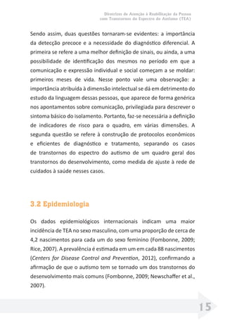Diretrizes de Atenção à Reabilitação da Pessoa
com Transtornos do Espectro do Autismo (TEA)
15
Sendo assim, duas questões tornaram-se evidentes: a importância
da detecção precoce e a necessidade do diagnóstico diferencial. A
primeira se refere a uma melhor deﬁnição de sinais, ou ainda, a uma
possibilidade de identiﬁcação dos mesmos no período em que a
comunicação e expressão individual e social começam a se moldar:
primeiros meses de vida. Nesse ponto vale uma observação: a
importância atribuída à dimensão intelectual se dá em detrimento do
estudo da linguagem dessas pessoas, que aparece de forma genérica
nos apontamentos sobre comunicação, privilegiada para descrever o
sintoma básico do isolamento. Portanto, faz-se necessária a deﬁnição
de indicadores de risco para o quadro, em várias dimensões. A
segunda questão se refere à construção de protocolos econômicos
e eﬁcientes de diagnóstico e tratamento, separando os casos
de transtornos do espectro do autismo de um quadro geral dos
transtornos do desenvolvimento, como medida de ajuste à rede de
cuidados à saúde nesses casos.
3.2 Epidemiologia
Os dados epidemiológicos internacionais indicam uma maior
incidência de TEA no sexo masculino, com uma proporção de cerca de
4,2 nascimentos para cada um do sexo feminino (Fombonne, 2009;
Rice, 2007). A prevalência é estimada em um em cada 88 nascimentos
(Centers for Disease Control and Prevention, 2012), conﬁrmando a
aﬁrmação de que o autismo tem se tornado um dos transtornos do
desenvolvimento mais comuns (Fombonne, 2009; Newschaﬀer et al.,
2007).
 
