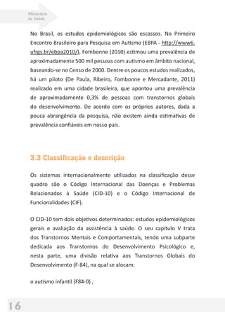Ministério
da Saúde
16
No Brasil, os estudos epidemiológicos são escassos. No Primeiro
Encontro Brasileiro para Pesquisa em Autismo (EBPA - http://www6.
ufrgs.br/ebpa2010/), Fombonne (2010) estimou uma prevalência de
aproximadamente 500 mil pessoas com autismo em âmbito nacional,
baseando-se no Censo de 2000. Dentre os poucos estudos realizados,
há um piloto (De Paula, Ribeiro, Fombonne e Mercadante, 2011)
realizado em uma cidade brasileira, que apontou uma prevalência
de aproximadamente 0,3% de pessoas com transtornos globais
do desenvolvimento. De acordo com os próprios autores, dada a
pouca abrangência da pesquisa, não existem ainda estimativas de
prevalência conﬁáveis em nosso país.
3.3 Classificação e descrição
Os sistemas internacionalmente utilizados na classiﬁcação desse
quadro são o Código Internacional das Doenças e Problemas
Relacionados à Saúde (CID-10) e o Código Internacional de
Funcionalidades (CIF).
O CID-10 tem dois objetivos determinados: estudos epidemiológicos
gerais e avaliação da assistência à saúde. O seu capítulo V trata
dos Transtornos Mentais e Comportamentais, tendo uma subparte
dedicada aos Transtornos do Desenvolvimento Psicológico e,
nesta parte, uma divisão relativa aos Transtornos Globais do
Desenvolvimento (F-84), na qual se alocam:
o autismo infantil (F84-0) ,
 
