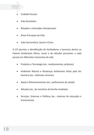 Ministério
da Saúde
18
• Cuidado Pessoal
• Vida Doméstica
• Relações e Interações Interpessoais
• Áreas Principais da Vida
• Vida Comunitária, Social e Cívica
A CIF permite a identiﬁcação de facilitadores e barreiras dentre os
Fatores Ambientais (físico, social e de atitude) peculiares a cada
pessoa em diferentes momentos da vida:
• Produtos e Tecnologia (ex.: medicamentos; próteses)
• Ambiente Natural e Mudanças Ambientais feitas pelo Ser
Humano (ex.: estímulos sonoros)
• Apoio e Relacionamentos (ex.: proﬁssionais de saúde)
• Atitudes (ex.: de membros da família imediata)
• Serviços, Sistemas e Políticas (ex.: sistemas de educação e
treinamento)
 