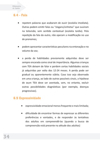 Ministério
da Saúde
34
6.4 - Fala
• repetem palavras que acabaram de ouvir (ecolalia imediata).
Outras podem emitir falas ou “slogans/vinhetas” que ouviram
na televisão, sem sentido contextual (ecolalia tardia). Pela
repetição da fala do outro, não operam a modiﬁcação no uso
de pronomes;
• podem apresentar características peculiares na entonação e no
volume da voz;
• a perda de habilidades previamente adquiridas deve ser
sempre encarada como sinal de importância. Algumas crianças
com TEA deixam de falar e perdem certas habilidades sociais
já adquiridas por volta dos 12-24 meses. A perda pode ser
gradual ou aparentemente súbita. Caso isso seja observado
em uma criança, ao lado de outros possíveis sinais, a hipótese
de wum TEA deve ser aventada, sem, no entanto, excluir
outras possibilidades diagnósticas (por exemplo, doenças
progressivas).
6.5 Expressividade
• expressividade emocional menos frequente e mais limitada;
• diﬁculdade de encontrar formas de expressar as diferentes
preferências e vontades, e de responder às tentativas
dos adultos em compreendê-las (quando a busca de
compreensão está presente na atitude dos adultos)
 