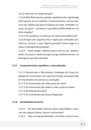 Diretrizes de Atenção à Reabilitação da Pessoa
com Transtornos do Espectro do Autismo (TEA)
41
nas as rodas por um longo tempo)?
7.2.6.6 Abre/fecha portas, gavetas repetidamente; liga/desliga
interruptores de luz repetida e insistentemente; intenso inte-
resse por objetos que giram (máquina de lavar, ventilador, ve-
ículos em geral – considerar a persistência/diﬁculdade em ser
interrompida)?
7.2.6.7 Há resistência a mudanças na rotina pessoal/da casa?
7.2.6.8 Exige uma sequência ﬁxa e rígida para atividades (ex.:
vestir-se, arrumar a casa, higiene pessoal)? Como reage se a
rotina é alterada/interrompida?
7.2.6.9 Existe apego a objetos pouco comuns (ex.: plástico,
pedra, etc.) para a idade (carrega consigo cotidianamente e se
desorganiza quando retirado)?
7.2.7 Comportamentos repetitivos e estereotipados
7.2.7.1 Maneirismos e Movimentos Complexos do Corpo (re-
petição de movimentos sem aparente função, principalmente
em movimentos de estresse ou excitação):
7.2.7.2 Há movimentos das mãos perto do rosto?
7.2.7.3 Há movimentos dos dedos e mãos junto ao corpo?
7.2.7.4 Há balanço do corpo?
7.2.7.5 Há movimentos dos braços (ﬂapping)?
7.2.8 Sensibilidade Sensorial:
7.2.8.1 Há demasiado interesse pelas propriedades senso-
riais dos objetos (cheiro, textura, movimento)?
7.2.8.2 Nota-se hipersensibilidade a barulhos comuns (ano-
 