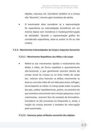 Diretrizes de Atenção à Reabilitação da Pessoa
com Transtornos do Espectro do Autismo (TEA)
49
objetos, natureza, etc. Considerar também se a criança
não “desenha”, mesmo após tentativas do adulto.
• O examinador deve considerar se a representação
foi espontânea ou estereotipada (insistência em um
mesmo tópico com resistência à mudança/interrupção
da atividade). Quando a representação gráﬁca for
considerada espontânea, deve-se avaliar se foi ou não
criativa.
7.3.3 – Movimentos Estereotipados do Corpo e Aspectos Sensoriais
7.3.3.1 - Movimentos Repetitivos das Mãos e do corpo
• Refere-se aos movimentos rápidos e involuntários dos
dedos e mãos, de forma repetitiva e aparentemente
não-funcional, e que geralmente ocorrem dentro do
campo visual da criança ou na linha média do corpo
(ex.: retorcer e/ou tremular os dedos; movimentar as
duas ou uma das mãos de um lado para outro; esfregar;
torcer/apertar as mãos). A criança pode andar na ponta
dos pés, saltitar repetidamente, porém, ao contrário do
que acontece comumente com crianças pequenas, esses
movimentos ocorrem fora de contexto de brincadeira.
Considerar se são ocasionais ou frequentes e, ainda, a
reação da criança perante a tentativa de interrupção
pelo examinador.
7.3.3.2 - Interesse pelos atributos sensoriais dos objetos
 