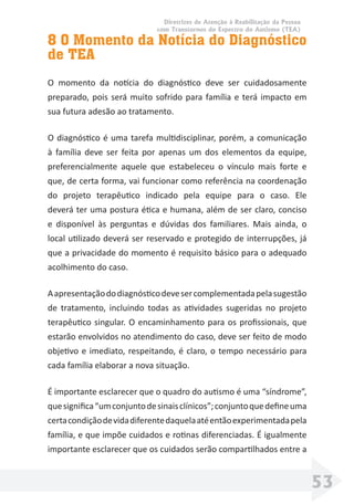 Diretrizes de Atenção à Reabilitação da Pessoa
com Transtornos do Espectro do Autismo (TEA)
53
8 O Momento da Notícia do Diagnóstico
de TEA
O momento da notícia do diagnóstico deve ser cuidadosamente
preparado, pois será muito sofrido para família e terá impacto em
sua futura adesão ao tratamento.
O diagnóstico é uma tarefa multidisciplinar, porém, a comunicação
à família deve ser feita por apenas um dos elementos da equipe,
preferencialmente aquele que estabeleceu o vínculo mais forte e
que, de certa forma, vai funcionar como referência na coordenação
do projeto terapêutico indicado pela equipe para o caso. Ele
deverá ter uma postura ética e humana, além de ser claro, conciso
e disponível às perguntas e dúvidas dos familiares. Mais ainda, o
local utilizado deverá ser reservado e protegido de interrupções, já
que a privacidade do momento é requisito básico para o adequado
acolhimento do caso.
Aapresentaçãododiagnósticodevesercomplementadapelasugestão
de tratamento, incluindo todas as atividades sugeridas no projeto
terapêutico singular. O encaminhamento para os proﬁssionais, que
estarão envolvidos no atendimento do caso, deve ser feito de modo
objetivo e imediato, respeitando, é claro, o tempo necessário para
cada família elaborar a nova situação.
É importante esclarecer que o quadro do autismo é uma “síndrome”,
quesigniﬁca“umconjuntodesinaisclínicos”;conjuntoquedeﬁneuma
certacondiçãodevidadiferentedaquelaatéentãoexperimentadapela
família, e que impõe cuidados e rotinas diferenciadas. É igualmente
importante esclarecer que os cuidados serão compartilhados entre a
 