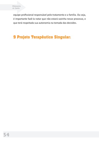 Ministério
da Saúde
54
equipe proﬁssional responsável pelo tratamento e a família. Ou seja,
é importante fazê-la notar que não estará sozinha nesse processo, e
que terá respeitada sua autonomia na tomada das decisões.
9 Projeto Terapêutico Singular:
 