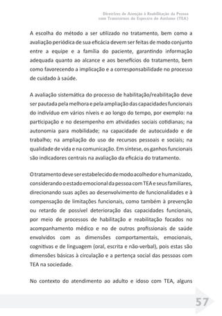 Diretrizes de Atenção à Reabilitação da Pessoa
com Transtornos do Espectro do Autismo (TEA)
57
A escolha do método a ser utilizado no tratamento, bem como a
avaliação periódica de sua eﬁcácia devem ser feitas de modo conjunto
entre a equipe e a família do paciente, garantindo informação
adequada quanto ao alcance e aos benefícios do tratamento, bem
como favorecendo a implicação e a corresponsabilidade no processo
de cuidado à saúde.
A avaliação sistemática do processo de habilitação/reabilitação deve
serpautadapelamelhoraepelaampliaçãodascapacidadesfuncionais
do indivíduo em vários níveis e ao longo do tempo, por exemplo: na
participação e no desempenho em atividades sociais cotidianas; na
autonomia para mobilidade; na capacidade de autocuidado e de
trabalho; na ampliação do uso de recursos pessoais e sociais; na
qualidade de vida e na comunicação. Em síntese, os ganhos funcionais
são indicadores centrais na avaliação da eﬁcácia do tratamento.
Otratamentodeveserestabelecidodemodoacolhedorehumanizado,
considerandooestadoemocionaldapessoacomTEAeseusfamiliares,
direcionando suas ações ao desenvolvimento de funcionalidades e à
compensação de limitações funcionais, como também à prevenção
ou retardo de possível deterioração das capacidades funcionais,
por meio de processos de habilitação e reabilitação focados no
acompanhamento médico e no de outros proﬁssionais de saúde
envolvidos com as dimensões comportamentais, emocionais,
cognitivas e de linguagem (oral, escrita e não-verbal), pois estas são
dimensões básicas à circulação e a pertença social das pessoas com
TEA na sociedade.
No contexto do atendimento ao adulto e idoso com TEA, alguns
 