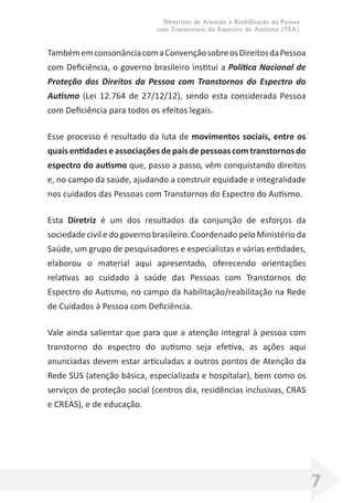 Diretrizes de Atenção à Reabilitação da Pessoa
com Transtornos do Espectro do Autismo (TEA)
7
TambémemconsonânciacomaConvençãosobreosDireitosdaPessoa
com Deﬁciência, o governo brasileiro institui a Política Nacional de
Proteção dos Direitos da Pessoa com Transtornos do Espectro do
Autismo (Lei 12.764 de 27/12/12), sendo esta considerada Pessoa
com Deﬁciência para todos os efeitos legais.
Esse processo é resultado da luta de movimentos sociais, entre os
quais entidades e associações de pais de pessoas com transtornos do
espectro do autismo que, passo a passo, vêm conquistando direitos
e, no campo da saúde, ajudando a construir equidade e integralidade
nos cuidados das Pessoas com Transtornos do Espectro do Autismo.
Esta Diretriz é um dos resultados da conjunção de esforços da
sociedadeciviledogovernobrasileiro.CoordenadopeloMinistérioda
Saúde, um grupo de pesquisadores e especialistas e várias entidades,
elaborou o material aqui apresentado, oferecendo orientações
relativas ao cuidado à saúde das Pessoas com Transtornos do
Espectro do Autismo, no campo da habilitação/reabilitação na Rede
de Cuidados à Pessoa com Deﬁciência.
Vale ainda salientar que para que a atenção integral à pessoa com
transtorno do espectro do autismo seja efetiva, as ações aqui
anunciadas devem estar articuladas a outros pontos de Atenção da
Rede SUS (atenção básica, especializada e hospitalar), bem como os
serviços de proteção social (centros dia, residências inclusivas, CRAS
e CREAS), e de educação.
 