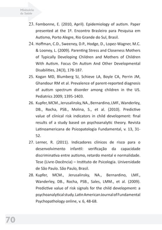 Ministério
da Saúde
70
23. Fombonne, E. (2010, April). Epidemiology of autism. Paper
presented at the 1º. Encontro Brasleiro para Pesquisa em
Autismo, Porto Alegre, Rio Grande do Sul, Brasil.
24. Hoﬀman, C.D., Sweeney, D.P., Hodge, D., Lopez-Wagner, M.C.
& Looney, L. (2009). Parenting Stress and Closeness Mothers
of Typically Developing Children and Mothers of Children
With Autism. Focus On Autism And Other Developmental
Disabilities, 24(3), 178-187.
25. Kogan MD, Blumberg SJ, Schieve LA, Boyle CA, Perrin JM,
Ghandour RM et al. Prevalence of parent-reported diagnosis
of autism spectrum disorder among children in the US.
Pediatrics 2009; 1395-1403.
26. Kupfer,MCM.,Jerusalinsky,NA.,Bernardino,LMF.,Wanderley,
DB., Rocha, PSB., Molina, S., et al. (2010). Predictive
value of clinical risk indicators in child development: ﬁnal
results of a study based on psychoanalytic theory. Revista
Latinoamericana de Psicopatologia Fundamental, v. 13, 31-
52.
27. Lerner, R. (2011). Indicadores clínicos de risco para o
desenvolvimento infantil: veriﬁcação da capacidade
discriminativa entre autismo, retardo mental e normalidade.
Tese (Livre-Docência) – Instituto de Psicologia. Universidade
de São Paulo. São Paulo, Brasil.
28. Kupfer, MCM., Jerusalinsky, NA., Bernardino, LMF.,
Wanderley, DB., Rocha, PSB., Sales, LMM., et al. (2009).
Predictive value of risk signals for the child development: a
psychoanalyticalstudy.LatinAmericanJournalofFundamental
Psychopathology online, v. 6, 48-68.
 