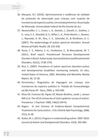Ministério
da Saúde
72
36. Marques, D.F. (2010). Aprimoramento e evidências de validade
do protocolo de observação para crianças com suspeita de
transtornosdoespectroautista:Umestudopreliminar.Dissertação
de Mestrado. Universidade Federal do Rio Grande do Sul.
37. Newschaﬀer, C. J., Croen, L. A., Daniels, J., Giarelli, E., Grether, J.
K., Levy, S. E., Mandell, D. S., Miller, L. A., Pinto-Martin, J., Reaven,
J., Reynolds, A. M., Rice, C. E., Schendel, D., & Windham, G. C.
(2007). The epidemiology of autism spectrum disorders. Annual
Review of Public Health, 28, 235-258.
38. Paula, C. S., Ribeiro, S. H., Fombonne, E., & Mercadante, M. T.
(2011). Brief report: Prevalenceof Pervasive Developmental
DisorderinBrazil:Apilotstudy.JournalofAutismandDevelomental
Disorders, 41(12), 1738-1742.
39. Rice, C. (2007). Prevalence of autism spectrum disorders-autism
and developmental disabilities monitoring network, 14 sites,
United States of America, 2002. Morbidity and Mortality Weekly
Report, 56, 12-28.
40. Perissinoto,J. Diagnóstico de linguagem em crianças com
transtornos do espectro autístico In: Tratado de Fonoaudiologia
ed.São Paulo-SP : Roca, 2004, p. 933-940.
41. Ritvo ER, Freeman BJ, Pigree CP, Mason-Brothes, Jorde L, Jenson
WR et al. The UCLA-University of Utah epidemic survey of autism:
Prevalence. J Psychiatr 1989; 146(2):194-9).
42. Rogers SJ and Vismara LA Evidence-Based Comprehensive
Treatments for Early Autism. J Clin Child & Adol Psychology, 2008,
37(1), 8–38
43. Rutter, M. L. (2011). Progress in understanding autism: 2007-2010.
Journal of Autism and Dvelopmental Disorders, 41(4), 395-404.
 