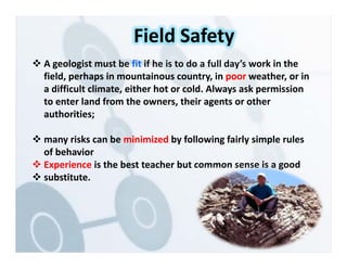  A geologist must be fit if he is to do a full day’s work in the
field, perhaps in mountainous country, in poor weather, or in
a difficult climate, either hot or cold. Always ask permission
to enter land from the owners, their agents or other
authorities;
 many risks can be minimized by following fairly simple rules
of behavior
 Experience is the best teacher but common sense is a good
 substitute.
Field Safety
 