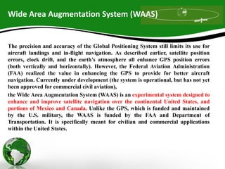 Wide Area Augmentation System (WAAS)
The precision and accuracy of the Global Positioning System still limits its use for
aircraft landings and in-flight navigation. As described earlier, satellite position
errors, clock drift, and the earth’s atmosphere all enhance GPS position errors
(both vertically and horizontally). However, the Federal Aviation Administration
(FAA) realized the value in enhancing the GPS to provide for better aircraft
navigation. Currently under development (the system is operational, but has not yet
been approved for commercial civil aviation),
the Wide Area Augmentation System (WAAS) is an experimental system designed to
enhance and improve satellite navigation over the continental United States, and
portions of Mexico and Canada. Unlike the GPS, which is funded and maintained
by the U.S. military, the WAAS is funded by the FAA and Department of
Transportation. It is specifically meant for civilian and commercial applications
within the United States.
 