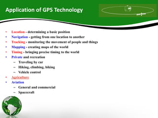 Application of GPS Technology
• Location - determining a basic position
• Navigation - getting from one location to another
• Tracking - monitoring the movement of people and things
• Mapping - creating maps of the world
• Timing - bringing precise timing to the world
• Private and recreation
– Traveling by car
– Hiking, climbing, biking
– Vehicle control
• Agriculture
• Aviation
– General and commercial
– Spacecraft
 