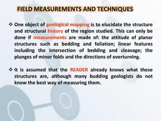  One object of geological mapping is to elucidate the structure
and structural history of the region studied. This can only be
done if measurements are made of: the attitude of planar
structures such as bedding and foliation; linear features
including the intersection of bedding and cleavage; the
plunges of minor folds and the directions of overturning.
 It is assumed that the READER already knows what these
structures are, although many budding geologists do not
know the best way of measuring them.
FIELD MEASUREMENTS AND TECHNIQUES
 