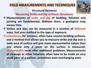 Structural Elements
Measuring Strike and Dip of Planar Structures
 Measurements of strike and dip of bedding, foliation and
jointing are fundamental. Without them, a geological map
means little.
 Strikes and dips can be measured in a number of different
ways. Suit your method to the type of exposure.
 Limestones, for instance, often have uneven bedding surfaces,
and a method that allows you to measure strike and dip over a
wide area of surface will give more representative values than
one where only a point on the surface is measured.
Metamorphic rocks offer additional problems. Measurements
of cleavage or other foliations often have to be made on very
small parts of a surface, sometimes even overhanging ones.
FIELD MEASUREMENTS AND TECHNIQUES
 