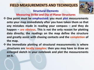 Structural Elements
Measuring Strike and Dip of Planar Structures
 One point must be emphasised: you must plot measurements
onto your map immediately after you have taken them so that
any mistakes made in reading your compass – and they do
happen – are obvious. This is not the only reason for plotting
data directly; the readings on the map define the structure
and greatly assist with chasing contacts and the completion of
the map.
 the immediate plotting of structural measurements is where
structures are locally complex: then you may have to draw an
enlarged sketch in your notebook and plot the measurements
on it.
FIELD MEASUREMENTS AND TECHNIQUES
 