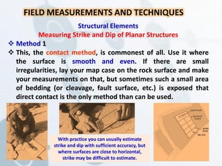 Structural Elements
Measuring Strike and Dip of Planar Structures
 Method 1
 This, the contact method, is commonest of all. Use it where
the surface is smooth and even. If there are small
irregularities, lay your map case on the rock surface and make
your measurements on that, but sometimes such a small area
of bedding (or cleavage, fault surface, etc.) is exposed that
direct contact is the only method than can be used.
FIELD MEASUREMENTS AND TECHNIQUES
With practice you can usually estimate
strike and dip with sufficient accuracy, but
where surfaces are close to horizontal,
strike may be difficult to estimate.
 