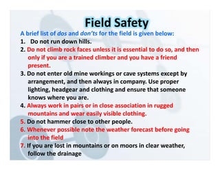 A brief list of dos and don’ts for the field is given below:
1. Do not run down hills.
2. Do not climb rock faces unless it is essential to do so, and then
only if you are a trained climber and you have a friend
present.
3. Do not enter old mine workings or cave systems except by
arrangement, and then always in company. Use proper
lighting, headgear and clothing and ensure that someone
knows where you are.
4. Always work in pairs or in close association in rugged
mountains and wear easily visible clothing.
5. Do not hammer close to other people.
6. Whenever possible note the weather forecast before going
into the field
7. If you are lost in mountains or on moors in clear weather,
follow the drainage
Field Safety
 