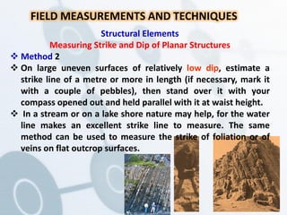 FIELD MEASUREMENTS AND TECHNIQUES
Structural Elements
Measuring Strike and Dip of Planar Structures
 Method 2
 On large uneven surfaces of relatively low dip, estimate a
strike line of a metre or more in length (if necessary, mark it
with a couple of pebbles), then stand over it with your
compass opened out and held parallel with it at waist height.
 In a stream or on a lake shore nature may help, for the water
line makes an excellent strike line to measure. The same
method can be used to measure the strike of foliation or of
veins on flat outcrop surfaces.
 