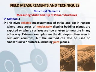 FIELD MEASUREMENTS AND TECHNIQUES
Structural Elements
Measuring Strike and Dip of Planar Structures
 Method 3
 This gives reliable measurements of strike and dip in regions
where large areas of moderately dipping bedding planes are
exposed or where surfaces are too uneven to measure in any
other way. Extreme examples are the dip slopes often seen in
semi-arid countries, but the method can also be used on
smaller uneven surfaces, including joint planes.
 