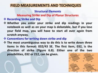 FIELD MEASUREMENTS AND TECHNIQUES
Structural Elements
Measuring Strike and Dip of Planar Structures
 Recording Strike and Dip
 Whether you enter your strike and dip readings in your
notebook as well as on your map is debatable, but if you lose
your field map, you will have to start all over again from
scratch anyway.
 Conventions for writing down strike and dip
 The most unambiguous way to do this is to write down three
items in this format: 032/43 SE. The first item, 032, is the
direction of strike (Figure 6.8). Either one of the two
possibilities, 032 or 212, can be given.
(a) (b)
(c) (d)
 