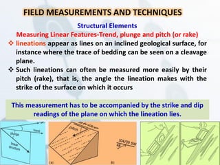 FIELD MEASUREMENTS AND TECHNIQUES
Structural Elements
Measuring Linear Features-Trend, plunge and pitch (or rake)
 lineations appear as lines on an inclined geological surface, for
instance where the trace of bedding can be seen on a cleavage
plane.
 Such lineations can often be measured more easily by their
pitch (rake), that is, the angle the lineation makes with the
strike of the surface on which it occurs
This measurement has to be accompanied by the strike and dip
readings of the plane on which the lineation lies.
 