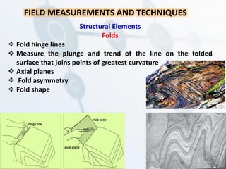 FIELD MEASUREMENTS AND TECHNIQUES
Structural Elements
Folds
 Fold hinge lines
 Measure the plunge and trend of the line on the folded
surface that joins points of greatest curvature
 Axial planes
 Fold asymmetry
 Fold shape
 