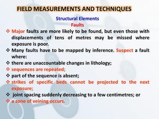 FIELD MEASUREMENTS AND TECHNIQUES
Structural Elements
Faults
 Major faults are more likely to be found, but even those with
displacements of tens of metres may be missed where
exposure is poor.
 Many faults have to be mapped by inference. Suspect a fault
where:
 there are unaccountable changes in lithology;
 sequences are repeated;
 part of the sequence is absent;
 strikes of specific beds cannot be projected to the next
exposure;
 joint spacing suddenly decreasing to a few centimetres; or
 a zone of veining occurs.
 