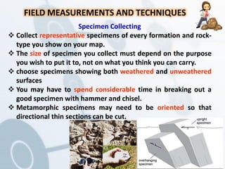 FIELD MEASUREMENTS AND TECHNIQUES
Specimen Collecting
 Collect representative specimens of every formation and rock-
type you show on your map.
 The size of specimen you collect must depend on the purpose
you wish to put it to, not on what you think you can carry.
 choose specimens showing both weathered and unweathered
surfaces
 You may have to spend considerable time in breaking out a
good specimen with hammer and chisel.
 Metamorphic specimens may need to be oriented so that
directional thin sections can be cut.
 