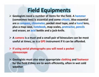  Geologists need a number of items for the field. A hammer
(sometimes two) is essential and some chisels. Also essential
are a compass, clinometer, pocket steel tape, and a hand lens,
plus a map case, notebook, map scales, protractor, pencils
and eraser, an acid bottle and a jack‐knife.
 A camera is a must and a small pair of binoculars can be most
useful at times, as is a GPS instrument if it can be afforded.
 If using aerial photographs you will need a pocket
stereoscope
 Geologists must also wear appropriate clothing and footwear
for the field if they are to work efficiently, often in wet cold
weather
Field Equipments
 