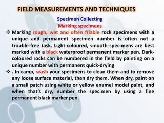 FIELD MEASUREMENTS AND TECHNIQUES
Specimen Collecting
Marking specimens
 Marking rough, wet and often friable rock specimens with a
unique and permanent specimen number is often not a
trouble-free task. Light-coloured, smooth specimens are best
marked with a black waterproof permanent marker pen. Dark-
coloured rocks can be numbered in the field by painting on a
unique number with permanent quick-drying
 . In camp, wash your specimens to clean them and to remove
any loose surface material, then dry them. When dry, paint on
a small patch using white or yellow enamel model paint, and
when that’s dry, number the specimen by using a fine
permanent black marker pen.
 