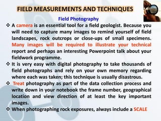 FIELD MEASUREMENTS AND TECHNIQUES
Field Photography
 A camera is an essential tool for a field geologist. Because you
will need to capture many images to remind yourself of field
landscapes, rock outcrops or close-ups of small specimens.
Many images will be required to illustrate your technical
report and perhaps an interesting Powerpoint talk about your
fieldwork programme.
 It is very easy with digital photography to take thousands of
field photographs and rely on your own memory regarding
where each was taken; this technique is usually disastrous.
 Treat photography as part of the data collection process and
write down in your notebook the frame number, geographical
location and view direction of at least the key important
images.
 When photographing rock exposures, always include a SCALE
 