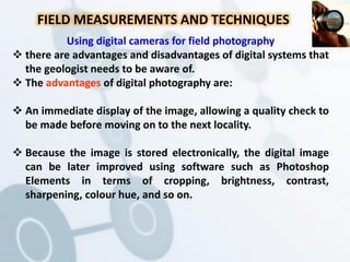FIELD MEASUREMENTS AND TECHNIQUES
Using digital cameras for field photography
 there are advantages and disadvantages of digital systems that
the geologist needs to be aware of.
 The advantages of digital photography are:
 An immediate display of the image, allowing a quality check to
be made before moving on to the next locality.
 Because the image is stored electronically, the digital image
can be later improved using software such as Photoshop
Elements in terms of cropping, brightness, contrast,
sharpening, colour hue, and so on.
 