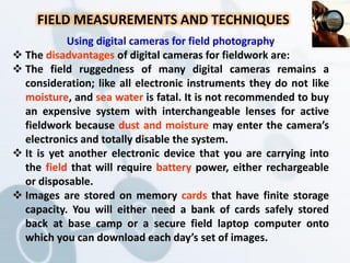 FIELD MEASUREMENTS AND TECHNIQUES
Using digital cameras for field photography
 The disadvantages of digital cameras for fieldwork are:
 The field ruggedness of many digital cameras remains a
consideration; like all electronic instruments they do not like
moisture, and sea water is fatal. It is not recommended to buy
an expensive system with interchangeable lenses for active
fieldwork because dust and moisture may enter the camera’s
electronics and totally disable the system.
 It is yet another electronic device that you are carrying into
the field that will require battery power, either rechargeable
or disposable.
 Images are stored on memory cards that have finite storage
capacity. You will either need a bank of cards safely stored
back at base camp or a secure field laptop computer onto
which you can download each day’s set of images.
 