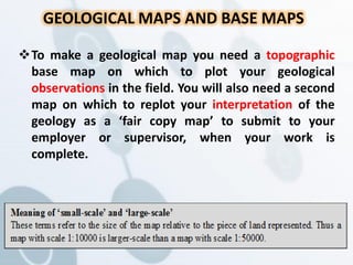 To make a geological map you need a topographic
base map on which to plot your geological
observations in the field. You will also need a second
map on which to replot your interpretation of the
geology as a ‘fair copy map’ to submit to your
employer or supervisor, when your work is
complete.
GEOLOGICAL MAPS AND BASE MAPS
 