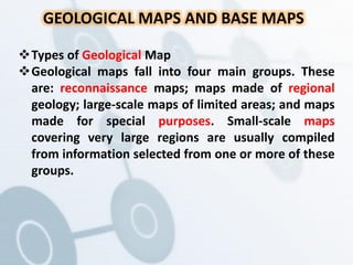 GEOLOGICAL MAPS AND BASE MAPS
Types of Geological Map
Geological maps fall into four main groups. These
are: reconnaissance maps; maps made of regional
geology; large-scale maps of limited areas; and maps
made for special purposes. Small-scale maps
covering very large regions are usually compiled
from information selected from one or more of these
groups.
 