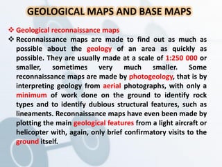 GEOLOGICAL MAPS AND BASE MAPS
 Geological reconnaissance maps
 Reconnaissance maps are made to find out as much as
possible about the geology of an area as quickly as
possible. They are usually made at a scale of 1:250 000 or
smaller, sometimes very much smaller. Some
reconnaissance maps are made by photogeology, that is by
interpreting geology from aerial photographs, with only a
minimum of work done on the ground to identify rock
types and to identify dubious structural features, such as
lineaments. Reconnaissance maps have even been made by
plotting the main geological features from a light aircraft or
helicopter with, again, only brief confirmatory visits to the
ground itself.
 