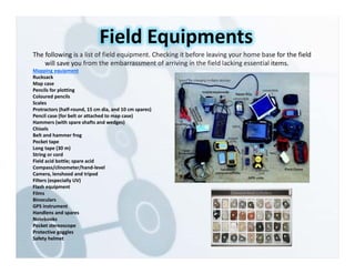 The following is a list of field equipment. Checking it before leaving your home base for the field
will save you from the embarrassment of arriving in the field lacking essential items.
Mapping equipment
Rucksack
Map case
Pencils for plotting
Coloured pencils
Scales
Protractors (half‐round, 15 cm dia, and 10 cm spares)
Pencil case (for belt or attached to map case)
Hammers (with spare shafts and wedges)
Chisels
Belt and hammer frog
Pocket tape
Long tape (30 m)
String or cord
Field acid bottle; spare acid
Compass/clinometer/hand‐level
Camera, lenshood and tripod
Filters (especially UV)
Flash equipment
Films
Binoculars
GPS instrument
Handlens and spares
Notebooks
Pocket stereoscope
Protective goggles
Safety helmet
Field Equipments
 
