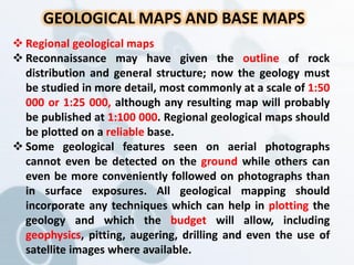 GEOLOGICAL MAPS AND BASE MAPS
 Regional geological maps
 Reconnaissance may have given the outline of rock
distribution and general structure; now the geology must
be studied in more detail, most commonly at a scale of 1:50
000 or 1:25 000, although any resulting map will probably
be published at 1:100 000. Regional geological maps should
be plotted on a reliable base.
 Some geological features seen on aerial photographs
cannot even be detected on the ground while others can
even be more conveniently followed on photographs than
in surface exposures. All geological mapping should
incorporate any techniques which can help in plotting the
geology and which the budget will allow, including
geophysics, pitting, augering, drilling and even the use of
satellite images where available.
 