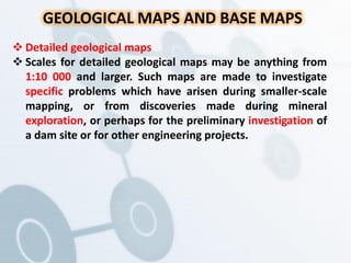 GEOLOGICAL MAPS AND BASE MAPS
 Detailed geological maps
 Scales for detailed geological maps may be anything from
1:10 000 and larger. Such maps are made to investigate
specific problems which have arisen during smaller-scale
mapping, or from discoveries made during mineral
exploration, or perhaps for the preliminary investigation of
a dam site or for other engineering projects.
 