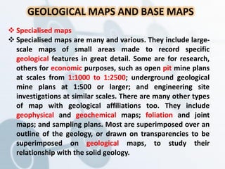 GEOLOGICAL MAPS AND BASE MAPS
 Specialised maps
 Specialised maps are many and various. They include large-
scale maps of small areas made to record specific
geological features in great detail. Some are for research,
others for economic purposes, such as open pit mine plans
at scales from 1:1000 to 1:2500; underground geological
mine plans at 1:500 or larger; and engineering site
investigations at similar scales. There are many other types
of map with geological affiliations too. They include
geophysical and geochemical maps; foliation and joint
maps; and sampling plans. Most are superimposed over an
outline of the geology, or drawn on transparencies to be
superimposed on geological maps, to study their
relationship with the solid geology.
 